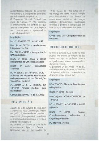 aposentadoria especial de professor,             12 de março de 1990 (DOE de 14
obrigando-o a aposentar-se pela regra            de março de 1990) o qual conclui
geral dos servidores públicos.                   pela insubsistência das formas de
O Supremo Tribunal Federal, por                  provimento derivado de cargos
meio da Súmula nº 726, paciﬁcou                  públicos denominadas readmissão,
o entendimento no sentido de que                 reversão a pedido e transposição em
apenas o tempo em sala de aula pode              face da nova ordem constitucional.
ser contado para a aposentadoria
                                                 Legislação:
especial do professor.
                                                 CF/88 – art 37, II – Obrigatoriedade de
Legislação :
                                                 concurso
Lei nº 10.261/68 EFP - arts 41 e 42
Res. Se nº 307/91 - readaptados-
Integrantes do QM                                RECREIO
                                                 RECREIO DIRIGIDO
                                                  E
Port.DRHU nº39/96 – Integrantes do               O recreio dirigido não existe na rede
QM readaptados                                   pública de ensino do Estado de São
Res.Se nº 26/97- Altera a 307/91                 Paulo, ou seja, o professor não é
(Integrantes do QM e readaptados)                obrigado a permanecer junto ao aluno
                                                 durante o recreio.
Res.SS nº       77/97     Readaptação            O parágrafo 2º do Artigo 10 da L.C.
–Normas                                          836/97 garante ao docente, no mínimo,
LC nº 836/97, de 30/12/97, art.40 –              15 (quinze) minutos consecutivos de
Aplica-se aos docentes readaptados               descanso por período letivo.
o disposto no art. 6º das Disposições
                                                 Legislação:
Transitórias desta LC
Com.DPME nº 7, de 17/11/04, DO                   LC nº 836/97 – Plano de Carreira para
18/11/04 Perícias médicas para                   o Magistério
readaptados
                                                 Res.SE nº 49/88 – Recreio
Comunicado DPME – 1 de 3-3-2005
                                                 Inst.Conjunta CENP/COGSP/CEI de
                                                 13/02/98
READMISSÃO
READMISSÃO
                                                 LC nº 836/97, de 30/12/97 – Artº10
A partir de 5 de outubro de 1988, com            §§1º e 2º
a vigência da nova Constituição Federal
                                                 Res.SE nº 49/98 – Normas
(artigo 37, II), deixou de ser possível o
provimento de cargo público mediante             Complementares      referentes à
os institutos da readmissão, reversão a          Organização Escolar
pedido e transposição.
                                                 Par.CNE/CEB nº 2/03
No âmbito do Estado de São Paulo,
o assunto é objeto do Despacho
Normativo do Sr. Governador de
                                            48   48
 