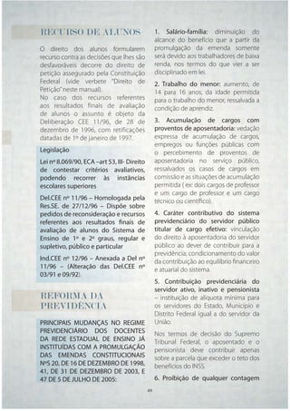 RECURSO DE ALUNOS                              1. Salário-família: diminuição do
                                               alcance do benefício que a partir da
O direito dos alunos formularem                promulgação da emenda somente
recurso contra as decisões que lhes são        será devido aos trabalhadores de baixa
desfavoráveis decorre do direito de            renda, nos termos do que vier a ser
petição assegurado pela Constituição           disciplinado em lei.
Federal (vide verbete “Direito de              2. Trabalho do menor: aumento, de
Petição” neste manual).                        14 para 16 anos, da idade permitida
No caso dos recursos referentes                para o trabalho do menor, ressalvada a
aos resultados finais de avaliação             condição de aprendiz.
de alunos o assunto é objeto da
Deliberação CEE 11/96, de 28 de                3. Acumulação de cargos com
dezembro de 1996, com retificações             proventos de aposentadoria: vedação
datadas de 1º de janeiro de 1997.              expressa de acumulação de cargos,
                                               empregos ou funções públicas com
Legislação                                     o percebimento de proventos de
Lei nº 8.069/90, ECA –art 53, III- Direito     aposentadoria no serviço público,
de contestar critérios avaliativos,            ressalvados os casos de cargos em
podendo recorrer às instâncias                 comissão e as situações de acumulação
escolares superiores                           permitida ( ex: dois cargos de professor
                                               e um cargo de professor e um cargo
Del.CEE nº 11/96 – Homologada pela             técnico ou cientíﬁco).
Res.SE. de 27/12/96 – Dispõe sobre
pedidos de reconsideração e recursos           4. Caráter contributivo do sistema
referentes aos resultados finais de            previdenciário do servidor público
avaliação de alunos do Sistema de              titular de cargo efetivo: vinculação
Ensino de 1º e 2º graus, regular e             do direito à aposentadoria do servidor
supletivo, público e particular                público ao dever de contribuir para a
                                               previdência; condicionamento do valor
Ind.CEE nº 12/96 – Anexada a Del nº            da contribuição ao equilíbrio ﬁnanceiro
11/96 – (Alteração das Del.CEE nº              e atuarial do sistema.
03/91 e 09/92).
                                               5. Contribuição previdenciária do
                                               servidor ativo, inativo e pensionista
REFORMA
REFORMA DA
 E                                             – instituição de alíquota mínima para
PREVIDÊNCIA
PREVIDÊNCIA
 R                                             os servidores do Estado, Município e
                                               Distrito Federal igual a do servidor da
PRINCIPAIS MUDANÇAS NO REGIME                  União.
PREVIDENCIÁRIO DOS DOCENTES                    Nos termos de decisão do Supremo
DA REDE ESTADUAL DE ENSINO JÁ                  Tribunal Federal, o aposentado e o
INSTITUÍDAS COM A PROMULGAÇÃO                  pensionista deve contribuir apenas
DAS EMENDAS CONSTITUCIONAIS                    sobre a parcela que exceder o teto dos
NºS 20, DE 16 DE DEZEMBRO DE 1998,             benefícios do INSS.
41, DE 31 DE DEZEMBRO DE 2003, E
47 DE 5 DE JULHO DE 2005:                      6. Proibição de qualquer contagem
                                       49 49
 