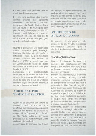 I – em zona rural (deﬁnida pela lei             de serviço, independentemente de
municipal de zoneamento);                       pedido, deve ser ocorrer no prazo
                                                máximo de 180 (cento e oitenta) dias,
II – em zona periférica dos grandes
                                                contados da data em que completar
centros urbanos, que apresente
                                                o período aquisitivo,nos termos do
condições       ambientais     precárias,
                                                disposto na Lei Complementar nº 792,
integrantes da Região Metropolitana
                                                de 20 de março de 1995.
de São Paulo, e de municípios com
população igual ou superior a 300.000
(trezentos mil) habitantes e que se             ATRIBUIÇÃO DE
constituam em área de risco ou de               AULAS E CLASSES
difícil acesso, caracterizadas pelo grau
de vulnerabilidade social.                      O assunto é disciplinado pelo
                                                artigo 45, da L.C. 444/85, e as regras
                                                classiﬁcatórias utilizadas para a
Quanto à população são observados
                                                distribuição das aulas e classes são as
dados divulgados pela Fundação
                                                seguintes:
Instituto Brasileiro de Geograﬁa e
Estatística – IBGE ou pela Fundação
                                                1) A SITUAÇÃO FUNCIONAL
Sistema Estadual de Análise de
Dados – SEADE, e quanto ao grau                 Quanto à situação funcional, os
de vulnerabilidade social os dados              docentes são classiﬁcados em três
resultantes de estudos realizados pela          faixas: a dos titulares de cargo, a dos
Fundação SEADE.                                 professores estáveis e dos demais
Considerada       a    disponibilidade          docentes servidores.
ﬁnanceira, o Secretário da Educação,            Entre os titulares de cargo, a prioridade
através de resolução, identiﬁcará, no           é dos titulares de cargo provido
início de cada ano letivo, as unidades          mediante concurso correspondente
escolares cujos funcionários fazem jus          ao componente curricular das aulas a
ao percebimento do benefício.                   serem distribuídas. Estes são seguidos
                                                pelos titulares de cargo destinado, isto
ADICIONAL POR                                   é, aqueles cuja disciplina de origem foi
                                                suprimida e por força de habilitação
TEMPO DE SERVIÇO                                de que eram portadores passaram
                                                a ocupar novo cargo (ex: antigos
                                                professores de Francês que passaram
Fazem jus ao adicional por tempo de
                                                a ocupar cargo de Português).
serviço, concedido a cada cinco anos
                                                Finalmente, devem ser relacionados
de efetivo exercício no serviço público
                                                para ﬁns de atribuição de aulas os
estadual, nos termos do disposto no
                                                demais titulares de cargo, isto é,
Artigo 129 da Constituição do Estado
                                                aqueles que concorrem à atribuição
de São Paulo, todos os servidores
                                                em outro campo de atuação (por
públicos civis da Administração Direta
                                                exemplo: o titular de cargo de Professor
do Estado de São Paulo.
                                                Educação Básica I, que, habilitado em
A concessão do adicional por tempo
                                                componente curricular do ciclo II do
                                      5     5
 