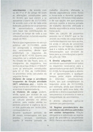 vencimentos - de acordo com              trabalho docente, efetuada a
os §§ 1º e 3º do artigo 40 (com          devida equivalência entre horas
as alterações introduzidas pela          e horas-aula e durante qualquer
EC 41/03), aos que vierem a se           período de 120 meses intercalados
aposentar a partir de 31/12/2003,        e de sua opção, em que prestou
de acordo com a lei de cada ente         serviços sujeito à mesma jornada
federado, poderão ter os proventos       de trabalho docente, efetuada a
de    aposentadoria       calculados     devida equivalência entre horas e
com base nas contribuições do            horas-aula .
servidor ao longo de toda a sua          Além do cálculo de proventos
vida profissional, incluindo aquelas     previsto na LC 836/97 que se faz
pagas ao INSS.                           através da média da carga horária
                                         conforme exposto nos itens acima,
Para os que ingressaram no serviço
                                         há ainda o cálculo de proventos
público até 31/12/2003, pode
                                         previsto na Lei Federal 10.887/04
ser assegurada a integralidade
                                         que é a média de 80 das maiores
dos vencimentos, desde que
                                         remunerações que serviram de
preencham os requisitos do
                                         base para as contribuições a partir
artigo 6º da EC 41/03. Quanto aos
                                         de julho de 1994.
requisitos, ver o verbete anterior.
No Estado de São Paulo, para os          9. Direito adquirido – para os
integrantes do magistério, nos           servidores que completaram todos
termos do artigo 39 da LC nº 836/97      os requisitos necessários para a
(com as alterações introduzidas          aposentadoria antes da EC 20/98 ou
pela LC nº 958, de 13/09/2004),          EC 41/03, foi resguardado o direito
os proventos serão calculados da         de se aposentarem, a qualquer
seguinte forma:                          tempo, pelas regras anteriores
titulares de cargo e servidores          às    emendas      constitucionais.
ocupantes de função atividade            Assim, aos que completaram os
(ACT, celetistas etc) – média da         requisitos antes de 31/12/2003,
carga horária dos últimos 60 meses       por exemplo, ainda que vierem a
anteriores à aposentadoria;              se aposentar após essa data, não
os titulares de cargo podem,             perderão o direito à paridade entre
ainda, optar, por ocasião de sua         vencimentos e proventos e nem a
aposentadoria, em substituição           integralidade de vencimentos.
ao cálculo previsto na alínea
                                         O direito adquirido aplica-se
anterior, pela média obtida no
                                         também aos pensionistas.
período anterior à vigência da LC
nº 958, publicada em 14/09/2004,         10. Regime previdenciário dos
correspondente a:                        servidores não efetivos admitidos
durante qualquer período de              em caráter temporário: filiação
84 meses ininterruptos em que            obrigatória e submissão ao regime
prestou      serviços    contínuos,      geral de previdência (atualmente
sujeito à mesma jornada de               INSS). Para os servidores admitidos

                                 51 51
 