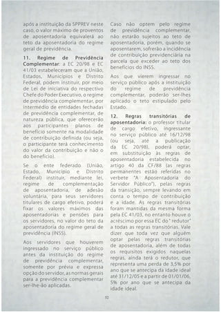 após a instituição da SPPREV neste         Caso não optem pelo regime
caso, o valor máximo de proventos          de previdência complementar,
de aposentadoria equivalerá ao             não estarão sujeitos ao teto de
teto da aposentadoria do regime            aposentadoria, porém, quando se
geral de previdência.                      aposentarem, sofrerão a incidência
                                           de contribuição previdenciária na
11. Regime de Previdência
                                           parcela que exceder ao teto dos
Complementar: a EC 20/98 e EC
                                           benefícios do INSS.
41/03 estabeleceram que a União,
Estados, Municípios e Distrito             Aos que vierem ingressar no
Federal, podem instituir, por meio         serviço público após a instituição
de Lei de iniciativa do respectivo         do    regime    de    previdência
Chefe do Poder Executivo, o regime         complementar, poderão ser-lhes
de previdência complementar, por           aplicado o teto estipulado pelo
intermédio de entidades fechadas           Estado.
de previdência complementar, de
                                           12.    Regras    transitórias    de
natureza pública, que oferecerão
                                           aposentadoria: o professor titular
aos participantes planos de
                                           de cargo efetivo, ingressante
benefício somente na modalidade
                                           no serviço público até 16/12/98
de contribuição definida (ou seja,
                                           (ou seja, até a publicação
o participante terá conhecimento
                                           da EC 20/98), poderá optar,
do valor da contribuição e não o
                                           em substituição às regras de
do benefício).
                                           aposentadoria estabelecida no
Se o ente federado (União,                 artigo 40 da CF/88 (as regras
Estado, Município e Distrito               permanentes estão referidas no
Federal) instituir, mediante lei,          verbete “A Aposentadoria do
regime     de    complementação            Servidor Público”), pelas regras
de aposentadoria, de adesão                da transição, sempre levando em
voluntária, para seus servidores           conta o tempo de contribuição
titulares de cargo efetivo, poderá         e a idade. As regras transitórias
fixar os valores máximos das               foram mantidas da mesma forma
aposentadorias e pensões para              pela EC 41/03, no entanto houve o
os servidores, no valor do teto da         acréscimo por essa EC do “ redutor”
aposentadoria do regime geral de           a todas as regras transitórias. Vale
previdência (INSS).                        dizer que toda vez que alguém
                                           optar pelas regras transitórias
Aos servidores que houverem
                                           de aposentadoria, além de todas
ingressado no serviço público
                                           os requisitos exigidos naquelas
antes da instituição do regime
                                           regras, ainda terá o redutor, que
de previdência complementar,
                                           representa uma perda de 3,5% por
somente por prévia e expressa
                                           ano que se antecipa da idade ideal
opção do servidor, as normas gerais
                                           até 31/12/05 e a partir de 01/01/06,
para a previdência complementar
                                           5% por ano que se antecipa da
ser-lhe-ão aplicadas.
                                           idade ideal.
                                      52   52
 