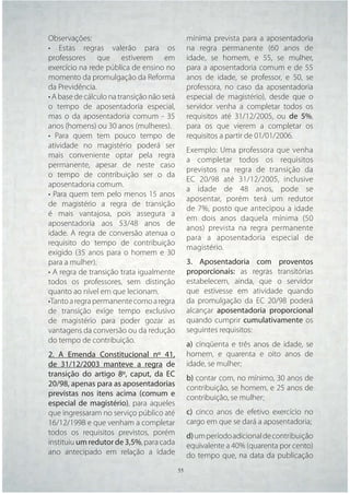 Observações:                                  mínima prevista para a aposentadoria
• Estas regras valerão para os                na regra permanente (60 anos de
professores que estiverem em                  idade, se homem, e 55, se mulher,
exercício na rede pública de ensino no        para a aposentadoria comum e de 55
momento da promulgação da Reforma             anos de idade, se professor, e 50, se
da Previdência.                               professora, no caso da aposentadoria
• A base de cálculo na transição não será     especial de magistério), desde que o
o tempo de aposentadoria especial,            servidor venha a completar todos os
mas o da aposentadoria comum - 35             requisitos até 31/12/2005, ou de 5%,
anos (homens) ou 30 anos (mulheres).          para os que vierem a completar os
• Para quem tem pouco tempo de                requisitos a partir de 01/01/2006.
atividade no magistério poderá ser
                                              Exemplo: Uma professora que venha
mais conveniente optar pela regra
                                              a completar todos os requisitos
permanente, apesar de neste caso
                                              previstos na regra de transição da
o tempo de contribuição ser o da
                                              EC 20/98 até 31/12/2005, inclusive
aposentadoria comum.
                                              a idade de 48 anos, pode se
• Para quem tem pelo menos 15 anos
                                              aposentar, porém terá um redutor
de magistério a regra de transição
                                              de 7%, posto que antecipou a idade
é mais vantajosa, pois assegura a
                                              em dois anos daquela mínima (50
aposentadoria aos 53/48 anos de
                                              anos) prevista na regra permanente
idade. A regra de conversão atenua o
                                              para a aposentadoria especial de
requisito do tempo de contribuição
                                              magistério.
exigido (35 anos para o homem e 30
para a mulher).                               3. Aposentadoria com proventos
• A regra de transição trata igualmente       proporcionais: as regras transitórias
todos os professores, sem distinção           estabelecem, ainda, que o servidor
quanto ao nível em que lecionam.              que estivesse em atividade quando
•Tanto a regra permanente como a regra        da promulgação da EC 20/98 poderá
de transição exige tempo exclusivo            alcançar aposentadoria proporcional
de magistério para poder gozar as             quando cumprir cumulativamente os
vantagens da conversão ou da redução          seguintes requisitos:
do tempo de contribuição.
                                              a) cinqüenta e três anos de idade, se
2. A Emenda Constitucional nº 41,             homem, e quarenta e oito anos de
de 31/12/2003 manteve a regra de              idade, se mulher;
transição do artigo 8º, caput, da EC
                                              b) contar com, no mínimo, 30 anos de
20/98, apenas para as aposentadorias
                                              contribuição, se homem, e 25 anos de
previstas nos itens acima (comum e
                                              contribuição, se mulher;
especial de magistério), para aqueles
que ingressaram no serviço público até        c) cinco anos de efetivo exercício no
16/12/1998 e que venham a completar           cargo em que se dará a aposentadoria;
todos os requisitos previstos, porém          d) um período adicional de contribuição
instituiu um redutor de 3,5%, para cada       equivalente a 40% (quarenta por cento)
ano antecipado em relação a idade             do tempo que, na data da publicação
                                      55 55
 