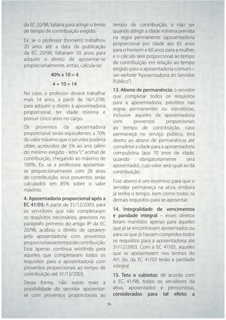 da EC 20/98, faltaria para atingir o limite        tempo de contribuição, a não ser
de tempo de contribuição exigido.                  quando atingir a idade mínima prevista
                                                   na regra permanente (aposentadoria
Ex: se o professor (homem) trabalhou
                                                   proporcional por idade aos 65 anos
20 anos até a data da publicação
                                                   para o homem e 60 anos para a mulher,
da EC 20/98, faltariam 10 anos para
                                                   e o cálculo será proporcional ao tempo
adquirir o direito de aposentar-se
                                                   de contribuição em relação ao tempo
proporcionalmente, então, calcula-se:
                                                   exigido para a aposentadoria comum –
              40% x 10 = 4                         ver verbete “Aposentadoria do Servidor
                                                   Público”)
               4 + 10 = 14
                                                   13. Abono de permanência: o servidor
No caso, o professor deverá trabalhar
                                                   que completar todos os requisitos
mais 14 anos, a partir de 16/12/98,
                                                   para a aposentadoria, previstos nas
para adquirir o direito à aposentadoria
                                                   regras permanentes ou transitórias,
proporcional, ter idade mínima e
                                                   inclusive aqueles da aposentadoria
possuir cinco anos no cargo.
                                                   com       proventos       proporcionais
Os proventos da aposentadoria                      ao tempo de contribuição, caso
proporcional serão equivalentes a 70%              permaneça no serviço público, terá
do valor máximo que o servidor poderia             direito ao abono de permanência até
obter, acrescidos de 5% ao ano (além               completar a idade para a aposentadoria
do mínimo exigido - letra “c” acima) de            compulsória (aos 70 anos de idade,
contribuição, chegando ao máximo de                quando       obrigatoriamente       será
100%. Ex. se a professora aposentar-               aposentado), cujo valor será igual ao da
se proporcionalmente com 28 anos                   contribuição.
de contribuição, seus proventos serão
                                                   Esse abono é um incentivo para que o
calculados em 85% sobre o valor
                                                   servidor permaneça na ativa, embora
máximo.
                                                   já tenha o tempo, bem como todos os
4. Aposentadoria proporcional após a               demais requisitos para se aposentar.
EC 41/03: A partir de 31/12/2003, para
os servidores que não completaram                  14. Integralidade de vencimentos
os requisitos necessários, previstos no            e paridade integral – esses direitos
parágrafo primeiro do artigo 8º da EC              foram mantidos apenas para aqueles
20/98, acabou o direito de optarem                 que já se encontravam aposentados ou
pela aposentadoria com proventos                   para os que já haviam cumpridos todos
proporcionais ao tempo de contribuição.            os requisitos para a aposentadoria até
Essa apenas continua existindo para                31/12/2003. Com a EC 47/05, aqueles
aqueles que completaram todos os                   que se aposentarem nos termos do
requisitos para a aposentadoria com                Art. 6o. da EC 41/03 terão a paridade
proventos proporcionais ao tempo de                integral.
contribuição até 31/12/2003.                       15. Teto e subtetos: de acordo com
Desta forma, não existe mais a                     a EC 41/98, todos os servidores da
possibilidade do servidor aposentar-               ativa, aposentados e pensionistas,
se com proventos proporcionais ao                  considerados para tal efeito a
                                              56   56
 