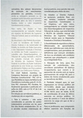 somatória dos valores decorrentes           licença-prêmio, essa parcela não será
de acúmulo de vencimentos,                  considerada para efeito do teto.
proventos ou pensões, incluídas
                                            Os Estados e Distrito Federal,
ainda as vantagens pessoais ou de
                                            se quiserem, poderão fixar, em
qualquer outra natureza, que estiverem
                                            seu âmbito, mediante emenda
recebendo além do teto e subtetos
                                            às respectivas Constituições e
ﬁxados, terão o valor excedente
                                            Lei Orgânica, um teto único,
imediatamente cortado.
                                            correspondente ao subsídio mensal
Para tanto, foi ﬁxado o teto                dos Desembargadores do respectivo
correspondente ao subsídio mensal,          Tribunal de Justiça, que está limitado
em espécie, do Ministro do Supremo          a 90,25% do subsídio mensal dos
Tribunal Federal, para os servidores da     Ministros do Supremo Tribunal
União.                                      Federal, exceto para os Deputados
No Município, o do Prefeito Municipal.      Estaduais e Distritais e Vereadores.
E para os servidores do Estado e            2. Possibilidade de requisitos e critérios
Distrito Federal, o do Governador do        diferenciados de aposentadoria,
Estado, no âmbito do Poder Executivo,       desde que definidos por meio de leis
o dos Deputados Estaduais e Distritais,     complementares, para portadores de
no âmbito do Poder Legislativo e o          deficiência; que exerçam atividades
subsídio dos Desembargadores do             de risco ou atividades sob condições
Tribunal de Justiça, limitado a 90,25%      especiais que prejudiquem a saúde
do subsídio mensal, em espécie,             ou a integridade física.
do Ministro do Supremo Tribunal
Federal, no âmbito do Poder Judiciário,     3. Elevação do teto, para fins
aplicando-se este limite aos membros        isenção de contribuição, dos
do Ministério Público, aos Procuradores     servidores portadores de doença
de Estado e aos Defensores Públicos.        incapacitante, que vierem a se
Em nível federal, tramitou, no              aposentar de acordo com as regras
Congresso Nacional, um projeto de           permanentes do artigo 40, para o
Emenda Constitucional - PEC 227-A,          dobro do limite estabelecido para
que flexibiliza as regras da Reforma da     os benefícios do INSS.
Previdência instituídas pela EC 41/03.      4. Paridade integral para os que
Esta PEC chamada PEC Paralela, foi          ingressaram no serviço público até
finalmente aprovada e publicada em          31/12/2003, desde que atendam
julho de 2005, sob o nº EC 47 de 5 de       os requisitos do artigo 6º da EC
julho de 2005.                              41/98: 60/55 anos de idade, 35/30
Em relação aos servidores públicos, as      de contribuição; 20 anos de efetivo
mudanças são as seguintes:                  exercício no serviço público; 10
1. Teto e subtetos – não serão              anos de carreira e 5 anos de efetivo
consideradas as parcelas de caráter         exercício no cargo em que se der a
indenizatório previstas em lei, para        aposentadoria.
fins dos limites estabelecidos. Ex: se      Para os professores, que comprovem
o servidor receber indenização de           efetivo exercício em funções de
                                    57 57
 