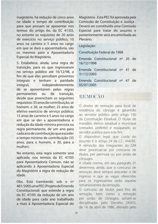 magistério, há redução de cinco anos           Magistério . Esta PEC foi aprovada pela
na idade e tempo de contribuição               Comissão de Constituição e Justiça .
para que possam se aposentar nos               Deverá ser constituída uma Comissão
termos do artigo 6o. da EC 41/03,              Especial para tratar do assunto e
no entanto os requisitos de 20 anos            posteriormente será encaminhada ao
de exercício no serviço público, 10            Plenário.
anos na carreira e 5 anos no cargo
                                               Legislação:
em que se dará a aposentadoria, são
os mesmos para a Aposentadoria                 Constituição Federal de 1988
Especial do Magistério.
                                               Emenda Constitucional nº 20 de
5. Estabelece, ainda, uma regra de             16/12/1998
transição, para os que ingressaram
                                               Emenda Constitucional nº 41 de
no serviço público até 16/12/98, a
                                               31/12/2003
fim de que eles percebam proventos
integrais e tenham a paridade                  Emenda Constitucional nº 47 de
integral,        independentemente             05/07/2005
de se aposentarem pelas regras
permanentes ou de transição,
desde que preencham os seguintes               REMOÇÃO
                                               REMOÇÃO
                                                E
requisitos: 35 anos de contribuição, se
homem, e 30, se mulher; 25 anos de             O direito de remoção para local de
efetivo exercício de serviço público;          residência do cônjuge é garantido
15 anos de carreira e 5 anos no cargo          ao servidor público pelo artigo 130
em que se der a aposentadoria e                da Constituição Estadual. O titular de
redução da idade mínima prevista na            mandato eletivo estadual e municipal
regra permanente, de um ano para               (vereador, prefeito) é equiparado ao
cada ano de contribuição que exceder           servidor público para este ﬁm.
o tempo mínimo de contribuição (35             O dispositivo legal que cuida do
anos, para o homem, e 30, para a               assunto é o artigo 24 da L.C. 444/85.
mulher).                                       A remoção dos integrantes do QM
                                               deve processar-se por concurso de
No entanto, esta regra somente será            títulos, por permuta ou por união de
aplicada, nos termos da EC 47/05               cônjuges.
para Aposentadoria Comum, não se               A citada norma, em seu parágrafo 2º,
aplicando à Aposentadoria Especial             determina, ainda, que o concurso de
do Magistério a regra de redução de            remoção deve sempre preceder o de
idade.                                         ingresso e que as vagas oferecidas
Obs. Está tramitando sob o nº                  para os ingressantes serão aquelas
481/2005 uma PEC (Projeto de Emenda            remanescentes da remoção.
Constitucional) que estende a regra            O concurso de títulos para ﬁns de
da EC 47/05 da redução de um ano               remoção, bem como a remoção
de idade para cada ano trabalhado              por união de cônjuges, acham-se
a mais à Aposentadoria Especial do             disciplinadas pelo Decreto 24.975,
                                               de 14 de abril de 1986, alterado pelo
                                          58   58
 