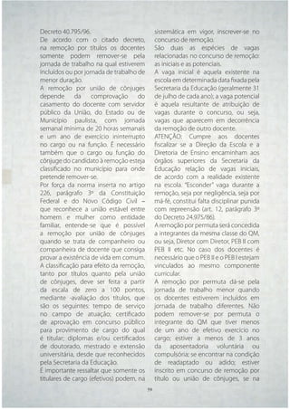 Decreto 40.795/96.                          sistemática em vigor, inscrever-se no
De acordo com o citado decreto,             concurso de remoção.
na remoção por títulos os docentes          São duas as espécies de vagas
somente podem remover-se pela               relacionadas no concurso de remoção:
jornada de trabalho na qual estiverem       as iniciais e as potenciais.
incluídos ou por jornada de trabalho de     A vaga inicial é aquela existente na
menor duração.                              escola em determinada data ﬁxada pela
A remoção por união de cônjuges             Secretaria da Educação (geralmente 31
depende da comprovação do                   de julho de cada ano); a vaga potencial
casamento do docente com servidor           é aquela resultante de atribuição de
público da União, do Estado ou de           vagas durante o concurso, ou seja,
Município paulista, com jornada             vagas que aparecem em decorrência
semanal mínima de 20 horas semanais         da remoção de outro docente.
e um ano de exercício ininterrupto          ATENÇÃO: Cumpre aos docentes
no cargo ou na função. É necessário         ﬁscalizar se a Direção da Escola e a
também que o cargo ou função do             Diretoria de Ensino encaminham aos
cônjuge do candidato à remoção esteja       órgãos superiores da Secretaria da
classiﬁcado no município para onde          Educação relação de vagas iniciais,
pretende remover-se.                        de acordo com a realidade existente
Por força da norma inserta no artigo        na escola. “Esconder” vaga durante a
226, parágrafo 3º da Constituição           remoção, seja por negligência, seja por
Federal e do Novo Código Civil –            má-fé, constitui falta disciplinar punida
que reconhece a união estável entre         com repreensão (art. 12, parágrafo 3º
homem e mulher como entidade                do Decreto 24.975/86).
familiar, entende-se que é possível         A remoção por permuta será concedida
a remoção por união de cônjuges             a integrantes da mesma classe do QM,
quando se trata de companheiro ou           ou seja, Diretor com Diretor, PEB II com
companheira de docente que consiga          PEB II etc. No caso dos docentes é
provar a existência de vida em comum.       necessário que o PEB II e o PEB I estejam
A classiﬁcação para efeito da remoção,      vinculados ao mesmo componente
tanto por títulos quanto pela união         curricular.
de cônjuges, deve ser feita a partir        A remoção por permuta dá-se pela
da escala de zero a 100 pontos,             jornada de trabalho menor quando
mediante -avaliação dos títulos, que        os docentes estiverem incluídos em
são os seguintes: tempo de serviço          jornada de trabalho diferentes. Não
no campo de atuação; certiﬁcado             podem remover-se por permuta o
de aprovação em concurso público            integrante do QM que tiver menos
para provimento de cargo do qual            de um ano de efetivo exercício no
é titular; diplomas e/ou certiﬁcados        cargo; estiver a menos de 3 anos
de doutorado, mestrado e extensão           da aposentadoria voluntária ou
universitária, desde que reconhecidos       compulsória; se encontrar na condição
pela Secretaria da Educação.                de readaptado ou adido; estiver
É importante ressaltar que somente os       inscrito em concurso de remoção por
titulares de cargo (efetivos) podem, na     título ou união de cônjuges, se na
                                    59 59
 