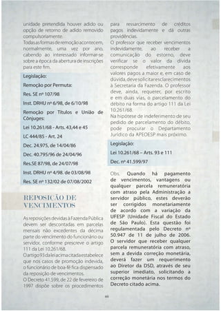 unidade pretendida houver adido ou                para ressarcimento de créditos
opção de retorno de adido removido                pagos indevidamente e dá outras
compulsoriamente.                                 providências.
Todas as formas de remoção acontecem,             O professor que receber vencimentos
normalmente, uma vez por ano,                     indevidamente,      ao     receber   a
cabendo ao interessado informar-se                comunicação do estorno, deve
sobre a época da abertura de inscrições           verificar se o valor da dívida
para este ﬁm.                                     corresponde      efetivamente      aos
                                                  valores pagos a maior e, em caso de
Legislação:
                                                  dúvida, deve solicitar esclarecimentos
Remoção por Permuta:                              à Secretaria da Fazenda. O professor
                                                  deve, ainda, requerer, por escrito
Res. SE nº 107/98
                                                  e em duas vias, o parcelamento do
Inst. DRHU nº 6/98, de 6/10/98                    débito na forma do artigo 111 da Lei
Remoção por Títulos e União de                    10.261/68.
Cônjuges:                                         Na hipótese de indeferimento de seu
                                                  pedido de parcelamento do débito,
Lei 10.261/68 - Arts. 43,44 e 45                  pode procurar o Departamento
LC 444/85 - Art. 24                               Jurídico da APEOESP mais próximo.

Dec. 24.975, de 14/04/86                          Legislação:

Dec. 40.795/96 de 24/04/96                        Lei 10.261/68 – Arts. 93 e 111

Res.SE 87/98, de 24/07/98                         Dec. nº 41.599/97

Inst. DRHU nº 4/98. de 03/08/98                   Obs. Quando há pagamento
Res. SE nº 132/02 de 07/08/2002                   de vencimentos, vantagens ou
                                                  qualquer parcela remuneratória
                                                  com atraso pela Administração a
REPOSIÇÃO DE                                      servidor público, estes deverão
VENCIMENTOS                                       ser corrigidos monetariamente
                                                  de acordo com a variação da
As reposições devidas à Fazenda Pública           UFESP (Unidade Fiscal do Estado
devem ser descontadas em parcelas                 de São Paulo). Esta questão foi
mensais não excedentes da décima                  regulamentada pelo Decreto nº
parte do vencimento do funcionário ou             50.947 de 11 de julho de 2006.
servidor, conforme prescreve o artigo             O servidor que receber qualquer
111 da Lei 10.261/68.                             parcela remuneratória com atraso,
O artigo 93 da lei acima citada estabelece        sem a devida correção monetária,
que nos casos de promoção indevida,               deverá fazer um requerimento
o funcionário de boa-fé ﬁca dispensado            ao Diretor da DSD, através de seu
da reposição de vencimentos.                      superior imediato, solicitando a
O Decreto 41.599, de 22 de fevereiro de           correção monetária nos termos do
1997 dispõe sobre os procedimentos                Decreto citado acima.

                                             60   60
 