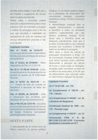 decreto acima citado, o que diﬁculta e          estadual, os servidores públicos fazem
até impede o pagamento do serviço               jus à percepção da sexta-parte dos
pela Secretaria da Fazenda.                     vencimentos integrais, consoante
                                                estabelece o artigo 129 da Constituição
Nestes casos, o associado poderá
                                                Estadual.
procurar o departamento jurídico mais           A Administração estadual tem se
próximo a ﬁm de submeter a situação             negado teimosamente a estender
à análise do advogado local a ﬁm de             o benefício a todos os servidores
que seja estudada a viabilidade do              públicos, especialmente aos não
ajuizamento de ação de cobrança do              efetivos (celetistas, estáveis, ACTs).
                                                Nesse caso, o benefício pode ser
serviço extraordinário prestado e não
                                                pleiteado judicialmente, visto que é
remunerado.                                     pacíﬁca a jurisprudência dos tribunais
Legislação Correlata                            paulistas que reconhece o direito de
Dec. nº 13.535, de 22/05/79 –                   todos os servidores à vantagem.
Convocação de docentes e especialistas          Além disso, a forma de cálculo da
de educação para prestação de serviços          sexta-parte desobedece o artigo 129
extraordinários                                 da Constituição Estadual, motivo pelo
                                                qual temos ajuizado ações ordinárias
Dec. nº 22.622, de 29/08/84 – Altera            objetivando a alteração do cálculo
disposições do Dec. nº 13.535/79                de forma a incluir todas as vantagens
Res. SE nº 121/90 de 19/06/90 – Ações           recebidas pelos servidores na base de
de aprimoramento do desempenho do               incidência da sexta-parte, a ﬁm de que
pessoal do quadro da SE (Orientação             ela efetivamente seja calculada sobre
Técnica)                                        os “vencimentos integrais” do servidor.

Dec. nº 39.931 de 30/01/95 – art.               Legislação Correlata
11 – Fixação de sede de controle de
                                                Lei nº 10.261/68 – art. 130
freqüência e apuração de faltas dos
docentes                                        Lei Complementar nº 180/78 – art.
Dec. nº 40.095, de 24/05/95 – Veda              178 – Cálculo
a convocação dos servidores para
                                                Lei Complementar nº 444/85 – art. 26,
prestação de serviços extraordinários
                                                c (Estatuto do Magistério)
Dec. nº 40.193, de 13/07/95 – Disciplina
a convocação para prestação de serviço          Constituição Estadual de 1989 – art.
extraordinário no âmbito das Secretarias        129 – Previsão Legal
de Estado (“extrema necessidade”
convocação pelo Dirigente)                      Lei Complementar nº 836/97 – art. 33
                                                Comunicado CRHE nº 3º, de
SEXTA-PARTE                                     08/12/99, D.O. 09/12/99 – Concessão
                                                automática e exclusão do ACT
A cada período de 20 (vinte) anos de
efetivo exercício no serviço público
                                           62   62
 