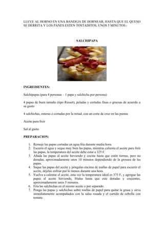 LLEVE AL HORNO EN UNA BANDEJA DE HORNEAR, HASTA QUE EL QUESO
SE DERRITA Y LOS PANES ESTEN TOSTADITOS, UNOS 5 MINUTOS.-



                                        SALCHIPAPA




INGREDIENTES:

Salchipapas (para 4 personas – 1 papa y salchicha por persona)

4 papas de buen tamaño (tipo Russet), peladas y cortadas finas o gruesas de acuerdo a
su gusto

4 salchichas, enteras o cortadas por la mitad, con un corte de cruz en las puntas

Aceite para freír

Sal al gusto

PREPARACION:

   1. Remoje las papas cortadas en agua fría durante media hora.
   2. Escurra el agua y seque muy bien las papas, mientras calienta el aceite para freír
      las papas, la temperatura del aceite debe estar a 325 F.
   3. Añada las papas al aceite hirviendo y cocine hasta que estén tiernas, pero no
      doradas, aproximadamente unos 10 minutos dependiendo de la grosura de las
      papas.
   4. Saque las papas del aceite y póngalas encima de toallas de papel para escurrir el
      aceite, déjelas enfriar por lo menos durante una hora.
   5. Vuelva a calentar el aceite, esta vez la temperatura ideal es 375 F, y agregue las
      papas al aceite hirviendo, fríalas hasta que este doradas y crujientes,
      aproximadamente unos 5 minutos.
   6. Fría las salchichas en el mismo aceite o por separado.
   7. Ponga las papas y salchichas sobre toallas de papel para quitar la grasa y sirva
      inmediatamente acompañados con la salsa rosada y el curtido de cebolla con
      tomate.
 