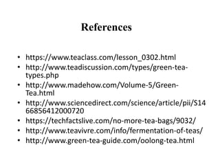 References
• https://www.teaclass.com/lesson_0302.html
• http://www.teadiscussion.com/types/green-tea-
types.php
• http://www.madehow.com/Volume-5/Green-
Tea.html
• http://www.sciencedirect.com/science/article/pii/S14
66856412000720
• https://techfactslive.com/no-more-tea-bags/9032/
• http://www.teavivre.com/info/fermentation-of-teas/
• http://www.green-tea-guide.com/oolong-tea.html
 