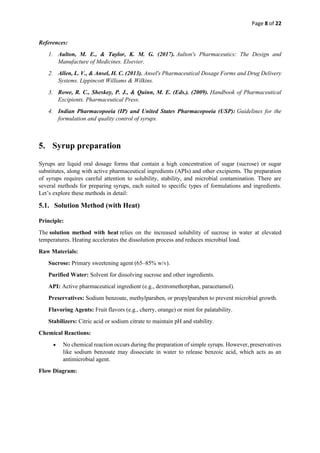 Page 8 of 22
References:
1. Aulton, M. E., & Taylor, K. M. G. (2017). Aulton's Pharmaceutics: The Design and
Manufacture of Medicines. Elsevier.
2. Allen, L. V., & Ansel, H. C. (2013). Ansel's Pharmaceutical Dosage Forms and Drug Delivery
Systems. Lippincott Williams & Wilkins.
3. Rowe, R. C., Sheskey, P. J., & Quinn, M. E. (Eds.). (2009). Handbook of Pharmaceutical
Excipients. Pharmaceutical Press.
4. Indian Pharmacopoeia (IP) and United States Pharmacopoeia (USP): Guidelines for the
formulation and quality control of syrups.
5. Syrup preparation
Syrups are liquid oral dosage forms that contain a high concentration of sugar (sucrose) or sugar
substitutes, along with active pharmaceutical ingredients (APIs) and other excipients. The preparation
of syrups requires careful attention to solubility, stability, and microbial contamination. There are
several methods for preparing syrups, each suited to specific types of formulations and ingredients.
Let’s explore these methods in detail:
5.1. Solution Method (with Heat)
Principle:
The solution method with heat relies on the increased solubility of sucrose in water at elevated
temperatures. Heating accelerates the dissolution process and reduces microbial load.
Raw Materials:
Sucrose: Primary sweetening agent (65–85% w/v).
Purified Water: Solvent for dissolving sucrose and other ingredients.
API: Active pharmaceutical ingredient (e.g., dextromethorphan, paracetamol).
Preservatives: Sodium benzoate, methylparaben, or propylparaben to prevent microbial growth.
Flavoring Agents: Fruit flavors (e.g., cherry, orange) or mint for palatability.
Stabilizers: Citric acid or sodium citrate to maintain pH and stability.
Chemical Reactions:
• No chemical reaction occurs during the preparation of simple syrups. However, preservatives
like sodium benzoate may dissociate in water to release benzoic acid, which acts as an
antimicrobial agent.
Flow Diagram:
 