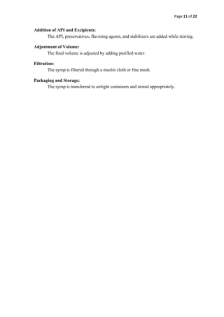 Page 11 of 22
Addition of API and Excipients:
The API, preservatives, flavoring agents, and stabilizers are added while stirring.
Adjustment of Volume:
The final volume is adjusted by adding purified water.
Filtration:
The syrup is filtered through a muslin cloth or fine mesh.
Packaging and Storage:
The syrup is transferred to airtight containers and stored appropriately.
 