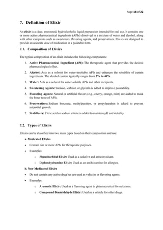 Page 18 of 22
7. Definition of Elixir
An elixir is a clear, sweetened, hydroalcoholic liquid preparation intended for oral use. It contains one
or more active pharmaceutical ingredients (APIs) dissolved in a mixture of water and alcohol, along
with other excipients such as sweeteners, flavoring agents, and preservatives. Elixirs are designed to
provide an accurate dose of medication in a palatable form.
7.1. Composition of Elixirs
The typical composition of an elixir includes the following components:
1. Active Pharmaceutical Ingredient (API): The therapeutic agent that provides the desired
pharmacological effect.
2. Alcohol: Acts as a solvent for water-insoluble APIs and enhances the solubility of certain
ingredients. The alcohol content typically ranges from 5% to 40%.
3. Water: Acts as a solvent for water-soluble APIs and other excipients.
4. Sweetening Agents: Sucrose, sorbitol, or glycerin is added to improve palatability.
5. Flavoring Agents: Natural or artificial flavors (e.g., cherry, orange, mint) are added to mask
the bitter taste of APIs.
6. Preservatives: Sodium benzoate, methylparaben, or propylparaben is added to prevent
microbial growth.
7. Stabilizers: Citric acid or sodium citrate is added to maintain pH and stability.
7.2. Types of Elixirs
Elixirs can be classified into two main types based on their composition and use:
a. Medicated Elixirs
• Contain one or more APIs for therapeutic purposes.
• Examples:
o Phenobarbital Elixir: Used as a sedative and anticonvulsant.
o Diphenhydramine Elixir: Used as an antihistamine for allergies.
b. Non-Medicated Elixirs
• Do not contain any active drug but are used as vehicles or flavoring agents.
• Examples:
o Aromatic Elixir: Used as a flavoring agent in pharmaceutical formulations.
o Compound Benzaldehyde Elixir: Used as a vehicle for other drugs.
 
