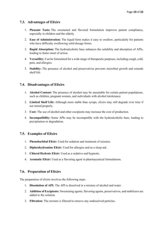 Page 19 of 22
7.3. Advantages of Elixirs
1. Pleasant Taste: The sweetened and flavored formulation improves patient compliance,
especially in children and the elderly.
2. Ease of Administration: The liquid form makes it easy to swallow, particularly for patients
who have difficulty swallowing solid dosage forms.
3. Rapid Absorption: The hydroalcoholic base enhances the solubility and absorption of APIs,
leading to faster onset of action.
4. Versatility: Can be formulated for a wide range of therapeutic purposes, including cough, cold,
pain, and allergies.
5. Stability: The presence of alcohol and preservatives prevents microbial growth and extends
shelf life.
7.4. Disadvantages of Elixirs
1. Alcohol Content: The presence of alcohol may be unsuitable for certain patient populations,
such as children, pregnant women, and individuals with alcohol intolerance.
2. Limited Shelf Life: Although more stable than syrups, elixirs may still degrade over time if
not stored properly.
3. Cost: The use of alcohol and other excipients may increase the cost of production.
4. Incompatibility: Some APIs may be incompatible with the hydroalcoholic base, leading to
precipitation or degradation.
7.5. Examples of Elixirs
1. Phenobarbital Elixir: Used for sedation and treatment of seizures.
2. Diphenhydramine Elixir: Used for allergies and as a sleep aid.
3. Chloral Hydrate Elixir: Used as a sedative and hypnotic.
4. Aromatic Elixir: Used as a flavoring agent in pharmaceutical formulations.
7.6. Preparation of Elixirs
The preparation of elixirs involves the following steps:
1. Dissolution of API: The API is dissolved in a mixture of alcohol and water.
2. Addition of Excipients: Sweetening agents, flavoring agents, preservatives, and stabilizers are
added to the solution.
3. Filtration: The mixture is filtered to remove any undissolved particles.
 