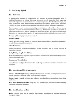 Page 2 of 22
2. Flavoring Agent
2.1. Definition
In pharmaceutical industries, a flavoring agent is a substance or mixture of substances added to
medicinal formulations to enhance their taste, aroma, and overall palatability. These agents are
particularly important in oral dosage forms such as syrups, suspensions, chewable tablets, lozenges, and
orally disintegrating tablets, where the bitter or unpleasant taste of active pharmaceutical ingredients
(APIs) or excipients can deter patient compliance, especially in pediatric and geriatric populations.
Flavoring agents work by masking or neutralizing undesirable tastes and providing a pleasant sensory
experience. They can be derived from natural sources (e.g., fruit extracts, essential oils, menthol) or
synthesized artificially (e.g., vanilla, strawberry, or bubblegum flavors). The choice of flavoring agent
depends on the drug's chemical properties, the target patient population, and the desired sensory profile.
Examples of Flavoring Agents in pharmaceuticals:
Pediatric Syrups:
Flavors like cherry, orange, or grape are commonly added to antibiotics (e.g., amoxicillin suspensions)
to make them more appealing to children.
Chewable Tablets:
Antacid tablets often use mint or fruit flavors to mask the chalky taste of calcium carbonate or
magnesium hydroxide .
Orally Disintegrating Tablets (ODTs):
Medications for nausea or migraines may use menthol or citrus flavors to provide a refreshing taste and
improve patient acceptance
Lozenges and Throat Tablets:
Honey-lemon or eucalyptus flavors are used in cough drops to soothe the throat and enhance the user
experience.
2.2. Importance of Flavoring Agents:
Improve Patient Compliance: By making medications more palatable, flavoring agents encourage
patients, especially children, to adhere to their treatment regimens .
Enhance Sensory Appeal: A pleasant taste and aroma can reduce the psychological aversion to taking
medication.
Mask Bitter or Unpleasant Tastes: Many APIs, such as antibiotics or antihistamines, have inherently
bitter tastes that need to be masked.
2.3. Considerations for Use:
Safety: Flavoring agents must be non-toxic, non-allergenic, and approved by regulatory authorities
(e.g., FDA, EMA).
 
