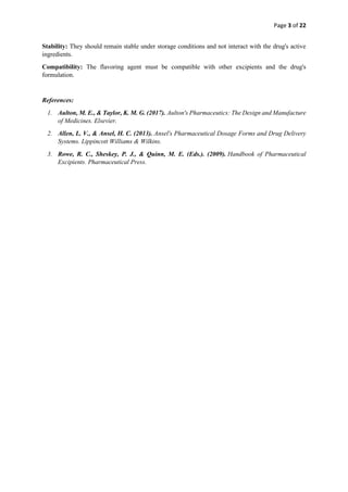 Page 3 of 22
Stability: They should remain stable under storage conditions and not interact with the drug's active
ingredients.
Compatibility: The flavoring agent must be compatible with other excipients and the drug's
formulation.
References:
1. Aulton, M. E., & Taylor, K. M. G. (2017). Aulton's Pharmaceutics: The Design and Manufacture
of Medicines. Elsevier.
2. Allen, L. V., & Ansel, H. C. (2013). Ansel's Pharmaceutical Dosage Forms and Drug Delivery
Systems. Lippincott Williams & Wilkins.
3. Rowe, R. C., Sheskey, P. J., & Quinn, M. E. (Eds.). (2009). Handbook of Pharmaceutical
Excipients. Pharmaceutical Press.
 