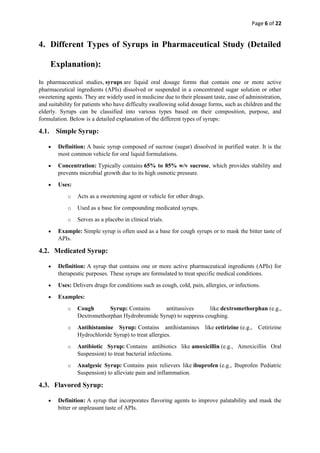Page 6 of 22
4. Different Types of Syrups in Pharmaceutical Study (Detailed
Explanation):
In pharmaceutical studies, syrups are liquid oral dosage forms that contain one or more active
pharmaceutical ingredients (APIs) dissolved or suspended in a concentrated sugar solution or other
sweetening agents. They are widely used in medicine due to their pleasant taste, ease of administration,
and suitability for patients who have difficulty swallowing solid dosage forms, such as children and the
elderly. Syrups can be classified into various types based on their composition, purpose, and
formulation. Below is a detailed explanation of the different types of syrups:
4.1. Simple Syrup:
• Definition: A basic syrup composed of sucrose (sugar) dissolved in purified water. It is the
most common vehicle for oral liquid formulations.
• Concentration: Typically contains 65% to 85% w/v sucrose, which provides stability and
prevents microbial growth due to its high osmotic pressure.
• Uses:
o Acts as a sweetening agent or vehicle for other drugs.
o Used as a base for compounding medicated syrups.
o Serves as a placebo in clinical trials.
• Example: Simple syrup is often used as a base for cough syrups or to mask the bitter taste of
APIs.
4.2. Medicated Syrup:
• Definition: A syrup that contains one or more active pharmaceutical ingredients (APIs) for
therapeutic purposes. These syrups are formulated to treat specific medical conditions.
• Uses: Delivers drugs for conditions such as cough, cold, pain, allergies, or infections.
• Examples:
o Cough Syrup: Contains antitussives like dextromethorphan (e.g.,
Dextromethorphan Hydrobromide Syrup) to suppress coughing.
o Antihistamine Syrup: Contains antihistamines like cetirizine (e.g., Cetirizine
Hydrochloride Syrup) to treat allergies.
o Antibiotic Syrup: Contains antibiotics like amoxicillin (e.g., Amoxicillin Oral
Suspension) to treat bacterial infections.
o Analgesic Syrup: Contains pain relievers like ibuprofen (e.g., Ibuprofen Pediatric
Suspension) to alleviate pain and inflammation.
4.3. Flavored Syrup:
• Definition: A syrup that incorporates flavoring agents to improve palatability and mask the
bitter or unpleasant taste of APIs.
 