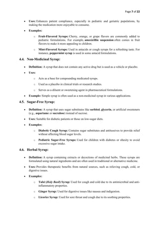 Page 7 of 22
• Uses: Enhances patient compliance, especially in pediatric and geriatric populations, by
making the medication more enjoyable to consume.
• Examples:
o Fruit-Flavored Syrups: Cherry, orange, or grape flavors are commonly added to
pediatric formulations. For example, amoxicillin suspension often comes in fruit
flavors to make it more appealing to children.
o Mint-Flavored Syrups: Used in antacids or cough syrups for a refreshing taste. For
instance, peppermint syrup is used in some antacid formulations.
4.4. Non-Medicinal Syrup:
• Definition: A syrup that does not contain any active drug but is used as a vehicle or placebo.
• Uses:
o Acts as a base for compounding medicated syrups.
o Used as a placebo in clinical trials or research studies.
o Serves as a diluent or sweetening agent in pharmaceutical formulations.
• Example: Simple syrup is often used as a non-medicinal syrup in various applications.
4.5. Sugar-Free Syrup:
• Definition: A syrup that uses sugar substitutes like sorbitol, glycerin, or artificial sweeteners
(e.g., aspartame or sucralose) instead of sucrose.
• Uses: Suitable for diabetic patients or those on low-sugar diets.
• Examples:
o Diabetic Cough Syrup: Contains sugar substitutes and antitussives to provide relief
without affecting blood sugar levels.
o Pediatric Sugar-Free Syrups: Used for children with diabetes or obesity to avoid
excessive sugar intake.
4.6. Herbal Syrup:
• Definition: A syrup containing extracts or decoctions of medicinal herbs. These syrups are
formulated using natural ingredients and are often used in traditional or alternative medicine.
• Uses: Provides therapeutic benefits from natural sources, such as relieving cough, cold, or
digestive issues.
• Examples:
o Tulsi (Holy Basil) Syrup: Used for cough and cold due to its antimicrobial and anti-
inflammatory properties.
o Ginger Syrup: Used for digestive issues like nausea and indigestion.
o Licorice Syrup: Used for sore throat and cough due to its soothing properties.
 
