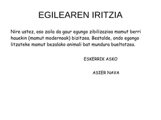 EGILEAREN IRITZIA
Nire ustez, oso zaila da gaur egungo zibilizazioa mamut berri
hauekin (mamut modernoak) bizitzea. Bestalde, ondo egongo
litzateke mamut bezalako animali bat mundura bueltatzea.
ESKERRIK ASKO
ASIER NAVA
 