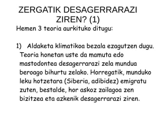 ZERGATIK DESAGERRARAZI
ZIREN? (1)
Hemen 3 teoria aurkituko ditugu:
1) Aldaketa klimatikoa bezala ezagutzen dugu.
Teoria honetan uste da mamuta edo
mastodontea desagerrarazi zela mundua
beroago bihurtu zelako. Horregatik, munduko
leku hotzetara (Siberia, adibidez) emigratu
zuten, bestalde, hor askoz zailagoa zen
bizitzea eta azkenik desagerrarazi ziren.
 