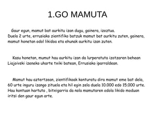 1.GO MAMUTA
Gaur egun, mamut bat aurkitu izan dugu, gainera, izoztua.
Duela 2 urte, errusiako zientifiko batzuk mamut bat aurkitu zuten, gainera,
mamut honetan odol likidoa eta ehunak aurkitu izan zuten.
Kasu honetan, mumut hau aurkitu izan da lurperatuta izotzaren behean
Liajoivski izeneko uharte txiki batean, Errusiako iparraldean.
Mamut hau aztertzean, zientifikoak konturatu dira mamut eme bat dela,
60 urte inguru izango zituela eta hil egin zela duela 10.000 edo 15.000 urte.
Hau kontuan hartuta , bitxigarria da nola mamutaren odola likido moduan
iritsi den gaur egun arte.
 