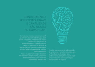 Somos uma empresa que tem um perﬁl
jovem com foco em branding que, com
paixão e repertório, embarca com nossos
clientes em uma jornada de
desenvolvimento e expansão de seus
negócios, produtos ou serviços. Se
envolve, de uma maneira surpreendente,
em seus universos para agregar, orientar,
inspirar e expandir.
Nossa equipe é formada por designers
estrategistas e pesquisadores, jornalistas e
desenvolvedores que são criativos e
apaixonados pelo que faz.
Acreditamos que a construção e gestão
de uma marca é a melhor estratégia para
um feedback positivo e por isso,
conhecimento, inteligência e criatividade
funcionam como palavras chave para
nosso modelo de negócio.
CONHECIMENTO,
REPERTÓRIO, PAIXÃO
E CRIATIVIDADE
SÃO NOSSAS
PALAVRAS CHAVE
 