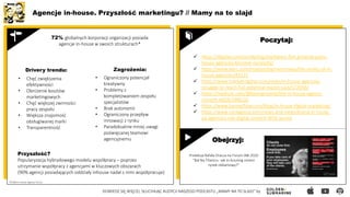 Agencje in-house. Przyszłość marketingu? // Mamy na to slajd
DOWIEDZ SIĘ WIĘCEJ, SŁUCHAJĄC AUDYCJI NASZEGO PODCASTU „MAMY NA TO SLAJD” by
 https://digiday.com/marketing/marketers-feel-growing-pains-
house-agencies-become-necessity/
 https://www.warc.com/newsandopinion/news/the-reality-of-in-
house-agencies/43225
 https://www.marketingdive.com/news/in-house-agencies-
struggle-to-reach-full-potential-report-says/572056/
 https://medium.com/@kevingroome/the-in-house-agency-
cometh-6829c59f8226
 https://www.bannerflow.com/blog/in-house-digital-marketing/
 https://www.contagious.com/news-and-views/brand-in-house-
ad-agencies-rise-digital-content-WFA-survey
72% globalnych korporacji organizacji posiada
agencje in-house w swoich strukturach*
Przyszłość?
Popularyzacja hybrydowego modelu współpracy – poprzez
utrzymanie współpracy z agencjami w kluczowych obszarach
(90% agencji posiadających oddziały inhouse nadal z nimi współpracuje)
• Chęć zwiększenia
efektywności
• Obniżenie kosztów
marketingowych
• Chęć większej zwinności
pracy zespołu
• Większa znajomość
obsługiwanej marki
• Transparentność
Poczytaj:
*Źródło:In-House Agency Forum
Drivery trendu: Zagrożenia:
• Ograniczony potencjał
kreatywny
• Problemy z
kompletowaniem zespołu
specjalistów
• Brak autonomii
• Ograniczony przepływ
innowacji z rynku
• Paradoksalnie mniej uwagi
poświęcanej teamowi
agencyjnemu Obejrzyj:
Prelekcja Rafała Oracza na Forum IAB 2020
"Bal Na Titanicu- Jak in-housing zmieni
rynek reklamowy?"
 