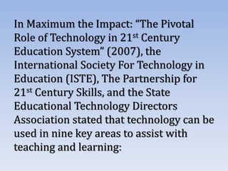 In Maximum the Impact: “The Pivotal
Role of Technology in 21st Century
Education System” (2007), the
International Society For Technology in
Education (ISTE), The Partnership for
21st Century Skills, and the State
Educational Technology Directors
Association stated that technology can be
used in nine key areas to assist with
teaching and learning:
 