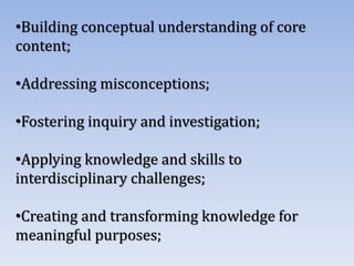 •Building conceptual understanding of core
content;
•Addressing misconceptions;
•Fostering inquiry and investigation;
•Applying knowledge and skills to
interdisciplinary challenges;
•Creating and transforming knowledge for
meaningful purposes;
 