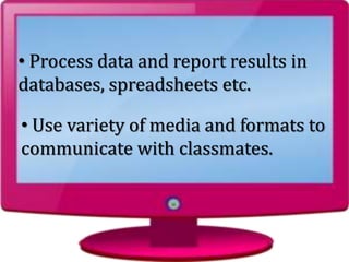 • Use variety of media and formats to
communicate with classmates.
• Process data and report results in
databases, spreadsheets etc.
 
