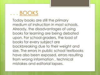 . . . BOOKS
Today books are still the primary
medium of instruction in most schools.
Already, the disadvantages of using
books for learning are being debated
upon. For school-graders, the load of
books for every subject are
backbreaking due to their weight and
size. The errors in public school textbooks
have also been exposed, errors resulting
from wrong information , technical
mistakes and editorial lapses.
 