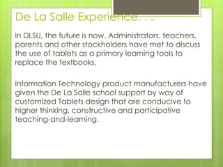 De La Salle Experience. . .
In DLSU, the future is now. Administrators, teachers,
parents and other stockholders have met to discuss
the use of tablets as a primary learning tools to
replace the textbooks.
Information Technology product manufacturers have
given the De La Salle school support by way of
customized Tablets design that are conducive to
higher thinking, constructive and participative
teaching-and-learning.
 
