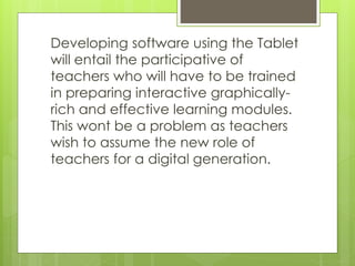 Developing software using the Tablet
will entail the participative of
teachers who will have to be trained
in preparing interactive graphically-
rich and effective learning modules.
This wont be a problem as teachers
wish to assume the new role of
teachers for a digital generation.
 