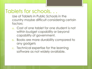 Tablets for schools. . .
Use of Tablets in Public Schools in the
country maybe difficult considering certain
factors:
a. Cost of one tablet for one student is not
within budget capability or beyond
capability of government.
b. Books are more durability compared to
any gadgets
c. Technical expertise for the learning
software as not widely available.
 