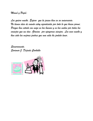 Mamá y Papá:
Los quiero mucho. Espero que la pasen bien en su aniversario.
No tienen idea de cuanto estoy agradesida por todo lo que hacen pormi.
Porque han estado con migo en las buenas y en las malas por todos los
consejos que me dan .Gracias por apoyarme siempre. Los amo mucho y
han sido los mejores padres que una niña ha podido tener.

Sinseramente,
Sarimar J. Dejesús Carballo

 