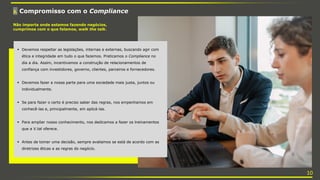 3. Compromisso com o Compliance
Não importa onde estamos fazendo negócios,
cumprimos com o que falamos, walk the talk.
 Devemos respeitar as legislações, internas e externas, buscando agir com
ética e integridade em tudo o que fazemos. Praticamos o Compliance no
dia a dia. Assim, incentivamos a construção de relacionamentos de
confiança com investidores, governo, clientes, parceiros e fornecedores.
 Devemos fazer a nossa parte para uma sociedade mais justa, juntos ou
individualmente.
 Se para fazer o certo é preciso saber das regras, nos empenhamos em
conhecê-las e, principalmente, em aplicá-las.
 Para ampliar nosso conhecimento, nos dedicamos a fazer os treinamentos
que a V.tal oferece.
 Antes de tomar uma decisão, sempre avaliamos se está de acordo com as
diretrizes éticas e as regras do negócio.
10
 