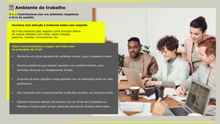3.1 Ambiente de trabalho
3.1.1 Contribuímos com um ambiente respeitoso
e livre de assédio
Ouvimos com atenção e tratamos todos com respeito.
Na V.tal prezamos pelo respeito como princípio básico
de nossas relações com todos, sejam colegas,
gestores, clientes, fornecedores, etc.
Cinco recomendações a seguir em linha com
os princípios da V.tal:
 Mantenha um clima saudável de confiança mútua, ouça e respeite a todos.
 Resolva problemas que possam aparecer com profissionalismo, sem
condutas abusivas ou ultrapassando limites.
 Incentive as boas relações e seja paciente com os diferentes perfis de cada
profissional.
 Dê o exemplo com comportamentos e atitudes corretas, no momento certo.
 Reporte eventuais desvios de conduta com os Times de Compliance ou
Pessoas e Cultura para corrigir eventuais desvios de conduta observados.
11
 