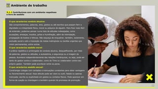 3.1 Ambiente de trabalho
3.1.1 Contribuímos com um ambiente respeitoso
e livre de assédio
O que caracteriza conduta abusiva:
São comportamentos, palavras, atos, gestos ou até escritos que possam ferir a
dignidade e a integridade física, moral ou psíquica de alguém. Para ficar mais fácil
de entender, podemos pensar numa lista de atitudes indesejadas, como
acusações, ameaças, insultos, gritos e humilhação, além de intimidação,
propagação de boatos e fofocas. Não esqueça de enquadrar, também, isolamento,
exclusão social e até a imposição de metas inatingíveis ou tarefas urgentes que
virem permanentes, entre outras.
O que caracteriza assédio moral:
A prática repetitiva e prolongada de conduta abusiva, desqualificando, por meio
de palavras, gestos ou atitudes, a autoestima, a segurança ou a imagem da
pessoa. Acontece independentemente das relações hierárquicas, ou seja, pode ser
tanto do gestor contra o colaborador, como do Time ou colaborador contra seu
próprio gestor. Também pode acontecer entre os pares.
O que caracteriza assédio sexual:
Constranger colegas com cantadas e insinuações constantes para obter vantagens
ou favorecimento sexual. Essa atitude pode ser clara ou sutil; falada ou apenas
insinuada; escrita ou explicitada em gestos ou contatos físicos. Pode aparecer em
forma de coação ou chantagem e também quando há promessa de promoção.
12
 