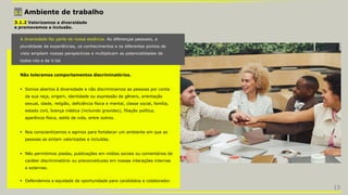 3.1 Ambiente de trabalho
3.1.2 Valorizamos a diversidade
e promovemos a inclusão.
A diversidade faz parte de nossa essência. As diferenças pessoais, a
pluralidade de experiências, os conhecimentos e os diferentes pontos de
vista ampliam nossas perspectivas e multiplicam as potencialidades de
todos nós e da V.tal.
Não toleramos comportamentos discriminatórios.
 Somos abertos à diversidade e não discriminamos as pessoas por conta
da sua raça, origem, identidade ou expressão de gênero, orientação
sexual, idade, religião, deficiência física e mental, classe social, família,
estado civil, licença médica (incluindo gravidez), filiação política,
aparência física, estilo de vida, entre outros.
 Nos conscientizamos e agimos para fortalecer um ambiente em que as
pessoas se sintam valorizadas e incluídas.
 Não permitimos piadas, publicações em mídias sociais ou comentários de
caráter discriminatório ou preconceituoso em nossas interações internas
e externas.
 Defendemos a equidade de oportunidade para candidatos e colaborador.
13
 