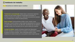 3.1 Ambiente de trabalho
3.1.3 Garantimos um ambiente seguro e saudável.
Treinamento e conscientização: Realizar todos os treinamentos legalmente
exigidos para suas funções e seguindo a periodicidade recomendada. As
atividades só devem ser realizadas com o colaborador apropriadamente equipado
e em condições físicas e mentais de saúde favoráveis.
Álcool e Drogas: é terminantemente proibido o porte, incentivo, venda,
distribuição e consumo de álcool e outras drogas nas dependências da Companhia
ou quando estiver a serviço da V.tal. Além disso, vale lembrar que, em respeito à
legislação, também não é permitido fumar em nenhum edifício da Companhia.
Jornada de trabalho: respeitar a jornada de trabalho dos colaboradores,
evitando chamadas ou mensagens fora do expediente. É imprescindível o respeito
às pausas e ao horário de almoço. Tratar as demandas durante o horário
estabelecido de trabalho através de uma boa gestão do tempo é papel essencial.
15
 