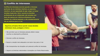 3.2 Conflito de interesses
Conflitos de interesses ocorrem quando o interesse
particular de um indivíduo interfere, ou aparenta
interferir, na sua capacidade de agir, julgar ou tomar
decisões imparciais. Isto é: quando as decisões
profissionais de um colaborador são tomadas com
base não apenas em critérios profissionais, mas
também em critérios pessoais, e não necessariamente
são as melhores para a V.tal.
Seguimos princípios éticos quando nossas decisões
minimizam riscos, protegem a V.tal e:
 Não permitem que os interesses pessoais afetem nossas
escolhas ou desempenho profissional.
 Eliminam conflito de interesses.
 Buscam a solução mais adequada e de menor risco para a V.tal.
 São transparentes nas situações com potencial conflito de interesses.
 Seguem as diretrizes relacionadas a transações com Partes Relacionadas.
16
 