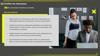 3.2 Conflito de interesses
 Relação familiar e/ou relacionamento afetivo entre colaboradores com
subordinação hierárquica ou administrativa dentro da mesma Diretoria.
 Admissão de parentes de colaboradores classificados como gestores para
posições abertas na mesma Diretoria, ainda que não exista relação direta
de subordinação ou hierarquia.
 Relações familiares e/ou relacionamento afetivo entre colaboradores com
influência direta na performance das tarefas realizadas.
 Que colaboradores que possuam relação familiar e/ou relacionamento
afetivo se avaliem nos processos anuais de avaliação 360 ou semelhantes.
3.2.2 Na contratação de familiares e parentes.
Não permitimos:
19
 
