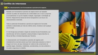 3.2 Conflito de interesses
Relações com fornecedores e parceiros de negócio devem ser baseadas
somente na prática de mecanismos em conformidade com a V.tal e cumprindo
os procedimentos no que diz respeito à seleção, negociação e contratação de
terceiros. Negociaremos sempre de forma transparente e com lisura nos
relacionamentos comerciais.
Todos os potenciais fornecedores e parceiros de negócios da V.tal serão
avaliados e selecionados por meio de critérios claros, honestos e sem qualquer
discriminação.
A V.tal divulga seus princípios e regras de conduta de seus fornecedores, que
deverão atuar de forma compatível a esses princípios e regras descritos no
Manual de Ética e Conduta Esperada para Terceiros.
O relacionamento com fornecedores e parceiros de negócios será
imediatamente encerrado sempre que forem observados prejuízos ou riscos à
imagem da V.tal ou de seus interesses em razão do não-cumprimento de
questões legais, tributárias, trabalhistas, previdenciárias, de meio ambiente e
de saúde e segurança no trabalho.
3.2.3 No relacionamento com fornecedores e parceiros de negócio.
20
 
