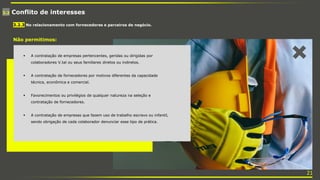 3.2 Conflito de interesses
 A contratação de empresas pertencentes, geridas ou dirigidas por
colaboradores V.tal ou seus familiares diretos ou indiretos.
 A contratação de fornecedores por motivos diferentes da capacidade
técnica, econômica e comercial.
 Favorecimentos ou privilégios de qualquer natureza na seleção e
contratação de fornecedores.
 A contratação de empresas que fazem uso de trabalho escravo ou infantil,
sendo obrigação de cada colaborador denunciar esse tipo de prática.
3.2.3 No relacionamento com fornecedores e parceiros de negócio.
Não permitimos:
21
 