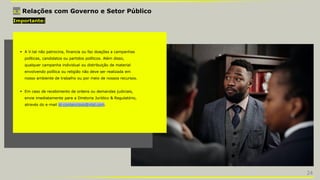 3.3 Relações com Governo e Setor Público
Importante:
 A V.tal não patrocina, financia ou faz doações a campanhas
políticas, candidatos ou partidos políticos. Além disso,
qualquer campanha individual ou distribuição de material
envolvendo política ou religião não deve ser realizada em
nosso ambiente de trabalho ou por meio de nossos recursos.
 Em caso de recebimento de ordens ou demandas judiciais,
envie imediatamente para a Diretoria Jurídico & Regulatório,
através do e-mail ld-contencioso@vtal.com.
24
 