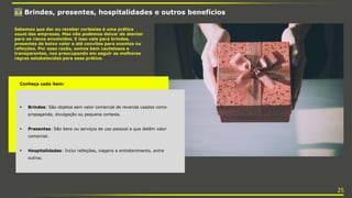 3.4 Brindes, presentes, hospitalidades e outros benefícios
Sabemos que dar ou receber cortesias é uma prática
usual das empresas. Mas não podemos deixar de atentar
para os riscos envolvidos. E isso vale para brindes,
presentes de baixo valor e até convites para eventos ou
refeições. Por essa razão, somos bem cautelosos e
transparentes, nos preocupando em seguir as melhores
regras estabelecidas para essa prática.
Conheça cada item:
 Brindes: São objetos sem valor comercial de revenda usados como
propaganda, divulgação ou pequena cortesia.
 Presentes: São itens ou serviços de uso pessoal e que detêm valor
comercial.
 Hospitalidades: Inclui refeições, viagens e entretenimento, entre
outros.
25
 