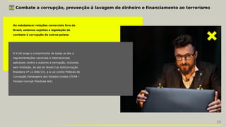 3.5 Combate a corrupção, prevenção à lavagem de dinheiro e financiamento ao terrorismo
Ao estabelecer relações comerciais fora do
Brasil, estamos sujeitos a legislação de
combate à corrupção de outros países.
A V.tal exige o cumprimento de todas as leis e
regulamentações nacionais e internacionais
aplicáveis contra o suborno e corrupção, incluindo,
sem limitação, às leis do Brasil (Lei Anticorrupção
Brasileira nº 12.846/13), e a Lei contra Práticas de
Corrupção Estrangeira dos Estados Unidos (FCPA –
Foreign Corrupt Practices Act).
28
 