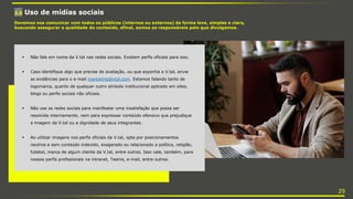 3.6 Uso de mídias sociais
Devemos nos comunicar com todos os públicos (internos ou externos) de forma leve, simples e clara,
buscando assegurar a qualidade do conteúdo, afinal, somos os responsáveis pelo que divulgamos.
 Não fale em nome da V.tal nas redes sociais. Existem perfis oficiais para isso.
 Caso identifique algo que precise de avaliação, ou que exponha a V.tal, envie
as evidências para o e-mail marketing@vtal.com. Estamos falando tanto de
logomarca, quanto de qualquer outro símbolo institucional aplicado em sites,
blogs ou perfis sociais não oficiais.
 Não use as redes sociais para manifestar uma insatisfação que possa ser
resolvida internamente, nem para expressar conteúdo ofensivo que prejudique
a imagem da V.tal ou a dignidade de seus integrantes.
 Ao utilizar imagens nos perfis oficiais da V.tal, opte por posicionamentos
neutros e sem conteúdo indevido, exagerado ou relacionado a política, religião,
futebol, marca de algum cliente da V.tal, entre outros. Isso vale, também, para
nossos perfis profissionais na intranet, Teams, e-mail, entre outros.
29
 