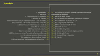 1. Apresentação___4
2. Jeito V.tal___5
3. Compromisso com o Compliance__10
3.1 Ambiente de Trabalho__11
3.1.1 Contribuímos com um ambiente respeitoso e livre de assédio__11
3.1.2 Valorizamos a diversidade e promovemos a inclusão__13
3.1.3 Garantimos um ambiente seguro e saudável__14
3.2 Conflito de Interesses__16
3.2.1 No ambiente de trabalho__17
3.2.2 Na contratação de familiares e parentes__18
3.2.3 No relacionamento com Fornecedores Parceiros e Clientes__20
3.2.4 No relacionamento com Concorrentes__22
3.3 Relações com Governo e Setor Público__23
3.4 Brindes, presentes, hospitalidades e outros benefícios ___ 25
Sumário
27___3.5 Combate à corrupção, prevenção à lavagem de dinheiro e
financiamento ao terrorismo
29___3.6 Uso de Mídias Sociais
30___3.7 Uso dos Recursos, Patrimônio, Informações e Sistemas
30___3.7.1 Protegemos os recursos da V.tal
31___3.7.2 Segurança da Informação
32___3.8 Privacidade e Proteção de Dados
33___3.9 Gestão de Riscos
34___4. Comitê de Integridade
35___5. Reporte de comportamento ilegal ou antiético
36___6. Considerações Finais
37___7. Dúvidas, Críticas e Sugestões
38___8. Vigência
3
 