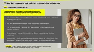 3.7 Uso dos recursos, patrimônio, informações e sistemas
 Seja sensato ao utilizar os recursos financeiros, sempre com autorização prévia e alinhado às
alçadas e políticas da V.tal.
 Peça seus reembolsos exatamente de acordo com os gastos que você realizou.
 Faça uso dos veículos da V.tal apenas para as atividades da Companhia e cumprindo a
legislação de trânsito.
 Os computadores e sistemas eletrônicos da V.tal são para execução de suas atividades
profissionais.
 Somente utilize a marca da V.tal em atividades permitidas e depois de autorização das áreas
responsáveis. E não esqueça de sempre seguir o padrão e as regras do Manual da Marca.
3.7.1 Protegemos os recursos da V.tal.
Proteger os bens e recursos da Companhia é uma de nossas
obrigações básicas. Isso significa usá-los com bom senso, de
forma correta, responsável, evitando desperdícios e mau uso.
Atenção: A V.tal se reserva o direito de monitorar o uso de seus bens e recursos sempre
que necessário, incluindo computadores, devices, e-mail e sistemas.
30
 